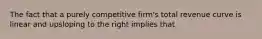 The fact that a purely competitive firm's total revenue curve is linear and upsloping to the right implies that