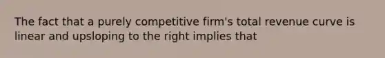 The fact that a purely competitive firm's total revenue curve is linear and upsloping to the right implies that