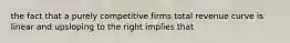 the fact that a purely competitive firms total revenue curve is linear and upsloping to the right implies that