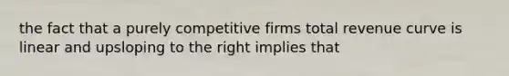 the fact that a purely competitive firms total revenue curve is linear and upsloping to the right implies that