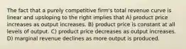 The fact that a purely competitive firm's total revenue curve is linear and upsloping to the right implies that A) product price increases as output increases. B) product price is constant at all levels of output. C) product price decreases as output increases. D) marginal revenue declines as more output is produced.