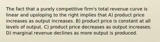 The fact that a purely competitive firm's total revenue curve is linear and upsloping to the right implies that A) product price increases as output increases. B) product price is constant at all levels of output. C) product price decreases as output increases. D) marginal revenue declines as more output is produced.