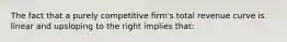 The fact that a purely competitive firm's total revenue curve is linear and upsloping to the right implies that: