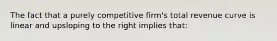 The fact that a purely competitive firm's total revenue curve is linear and upsloping to the right implies that: