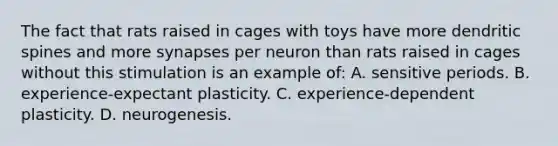 The fact that rats raised in cages with toys have more dendritic spines and more synapses per neuron than rats raised in cages without this stimulation is an example of: A. sensitive periods. B. experience-expectant plasticity. C. experience-dependent plasticity. D. neurogenesis.