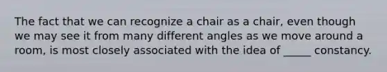 The fact that we can recognize a chair as a chair, even though we may see it from many different angles as we move around a room, is most closely associated with the idea of _____ constancy.