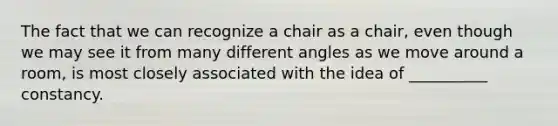 The fact that we can recognize a chair as a chair, even though we may see it from many different angles as we move around a room, is most closely associated with the idea of __________ constancy.