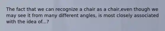 The fact that we can recognize a chair as a chair,even though we may see it from many different angles, is most closely associated with the idea of...?