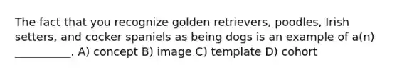 The fact that you recognize golden retrievers, poodles, Irish setters, and cocker spaniels as being dogs is an example of a(n) __________. A) concept B) image C) template D) cohort