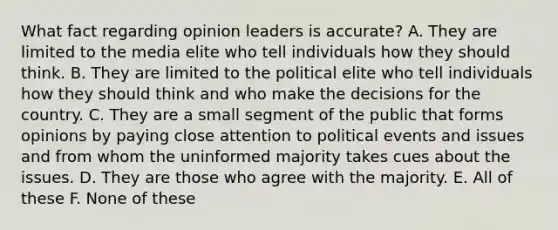 What fact regarding opinion leaders is accurate? A. They are limited to the media elite who tell individuals how they should think. B. They are limited to the political elite who tell individuals how they should think and who make the decisions for the country. C. They are a small segment of the public that forms opinions by paying close attention to political events and issues and from whom the uninformed majority takes cues about the issues. D. They are those who agree with the majority. E. All of these F. None of these