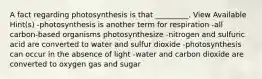 A fact regarding photosynthesis is that _________. View Available Hint(s) -photosynthesis is another term for respiration -all carbon-based organisms photosynthesize -nitrogen and sulfuric acid are converted to water and sulfur dioxide -photosynthesis can occur in the absence of light -water and carbon dioxide are converted to oxygen gas and sugar