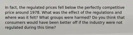 In fact, the regulated prices fell below the perfectly competitive price around 1978. What was the effect of the regulations and where was it felt? What groups were harmed? Do you think that consumers would have been better off if the industry were not regulated during this time?