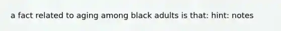 a fact related to aging among black adults is that: hint: notes