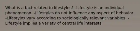 What is a fact related to lifestyles? -Lifestyle is an individual phenomenon. -Lifestyles do not influence any aspect of behavior. -Lifestyles vary according to sociologically relevant variables. -Lifestyle implies a variety of central life interests.