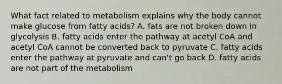 What fact related to metabolism explains why the body cannot make glucose from fatty acids? A. fats are not broken down in glycolysis B. fatty acids enter the pathway at acetyl CoA and acetyl CoA cannot be converted back to pyruvate C. fatty acids enter the pathway at pyruvate and can't go back D. fatty acids are not part of the metabolism