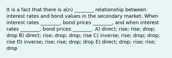 It is a fact that there is a(n) ________ relationship between interest rates and bond values in the secondary market. When interest rates ________, bond prices ________, and when interest rates ________, bond prices ________. A) direct; rise; rise; drop; drop B) direct; rise; drop; drop; rise C) inverse; rise; drop; drop; rise D) inverse; rise; rise; drop; drop E) direct; drop; rise; rise; drop