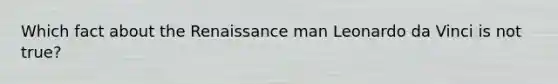 Which fact about the Renaissance man Leonardo da Vinci is not true?
