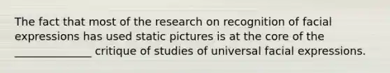 The fact that most of the research on recognition of facial expressions has used static pictures is at the core of the ______________ critique of studies of universal facial expressions.