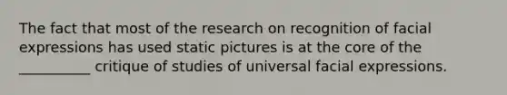 The fact that most of the research on recognition of facial expressions has used static pictures is at the core of the __________ critique of studies of universal facial expressions.