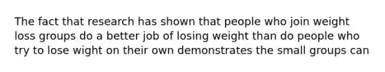 The fact that research has shown that people who join weight loss groups do a better job of losing weight than do people who try to lose wight on their own demonstrates the small groups can