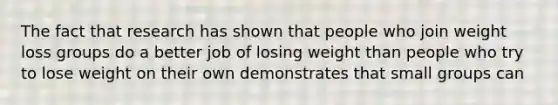 The fact that research has shown that people who join weight loss groups do a better job of losing weight than people who try to lose weight on their own demonstrates that small groups can