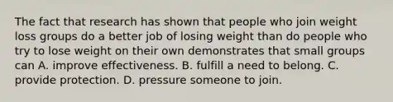 The fact that research has shown that people who join weight loss groups do a better job of losing weight than do people who try to lose weight on their own demonstrates that small groups can A. improve effectiveness. B. fulfill a need to belong. C. provide protection. D. pressure someone to join.