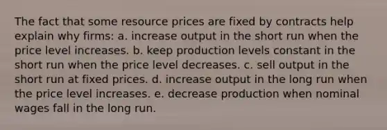 The fact that some resource prices are fixed by contracts help explain why firms: a. increase output in the short run when the price level increases. b. keep production levels constant in the short run when the price level decreases. c. sell output in the short run at fixed prices. d. increase output in the long run when the price level increases. e. decrease production when nominal wages fall in the long run.