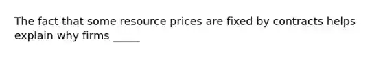 The fact that some resource prices are fixed by contracts helps explain why firms _____