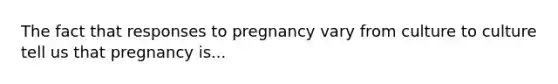 The fact that responses to pregnancy vary from culture to culture tell us that pregnancy is...