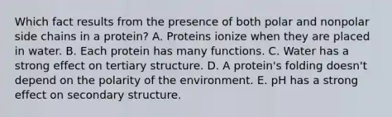 Which fact results from the presence of both polar and nonpolar side chains in a protein? A. Proteins ionize when they are placed in water. B. Each protein has many functions. C. Water has a strong effect on tertiary structure. D. A protein's folding doesn't depend on the polarity of the environment. E. pH has a strong effect on secondary structure.