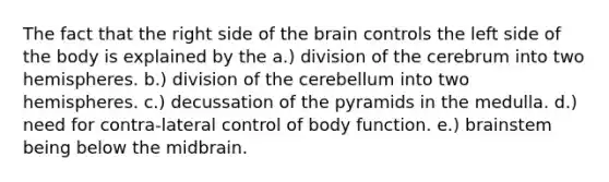 The fact that the right side of the brain controls the left side of the body is explained by the a.) division of the cerebrum into two hemispheres. b.) division of the cerebellum into two hemispheres. c.) decussation of the pyramids in the medulla. d.) need for contra-lateral control of body function. e.) brainstem being below the midbrain.