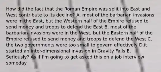 How did the fact that the Roman Empire was split into East and West contribute to its decline? A. most of the barbarian invasions were in the East, but the Western half of the Empire refused to send money and troops to defend the East B. most of the barbarian invasions were in the West, but the Eastern half of the Empire refused to send money and troops to defend the West C. the two governments were too small to govern effectively D.it started an inter-dimensional invasion in Gravity Falls E. Seriously? As if I'm going to get asked this on a job interview someday