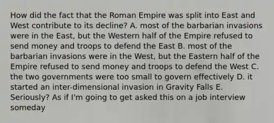 How did the fact that the Roman Empire was split into East and West contribute to its decline? A. most of the barbarian invasions were in the East, but the Western half of the Empire refused to send money and troops to defend the East B. most of the barbarian invasions were in the West, but the Eastern half of the Empire refused to send money and troops to defend the West C. the two governments were too small to govern effectively D. it started an inter-dimensional invasion in Gravity Falls E. Seriously? As if I'm going to get asked this on a job interview someday