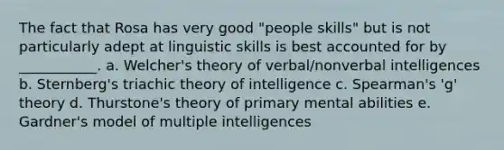 The fact that Rosa has very good "people skills" but is not particularly adept at linguistic skills is best accounted for by ___________. a. Welcher's theory of verbal/nonverbal intelligences b. Sternberg's triachic theory of intelligence c. Spearman's 'g' theory d. Thurstone's theory of primary mental abilities e. Gardner's model of multiple intelligences