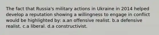 The fact that Russia's military actions in Ukraine in 2014 helped develop a reputation showing a willingness to engage in conflict would be highlighted by: a.an offensive realist. b.a defensive realist. c.a liberal. d.a constructivist.