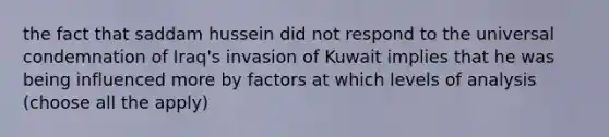 the fact that saddam hussein did not respond to the universal condemnation of Iraq's invasion of Kuwait implies that he was being influenced more by factors at which levels of analysis (choose all the apply)