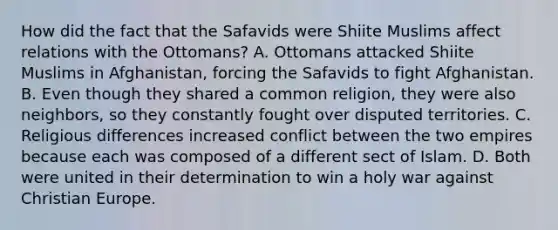 How did the fact that the Safavids were Shiite Muslims affect relations with the Ottomans? A. Ottomans attacked Shiite Muslims in Afghanistan, forcing the Safavids to fight Afghanistan. B. Even though they shared a common religion, they were also neighbors, so they constantly fought over disputed territories. C. Religious differences increased conflict between the two empires because each was composed of a different sect of Islam. D. Both were united in their determination to win a holy war against Christian Europe.