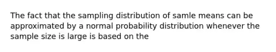 The fact that the sampling distribution of samle means can be approximated by a normal probability distribution whenever the sample size is large is based on the