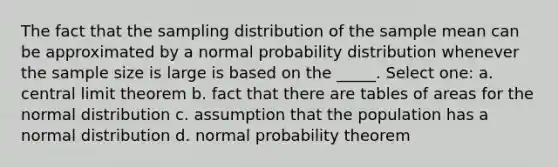 The fact that the sampling distribution of the sample mean can be approximated by a normal probability distribution whenever the sample size is large is based on the _____. Select one: a. central limit theorem b. fact that there are tables of areas for the normal distribution c. assumption that the population has a normal distribution d. normal probability theorem