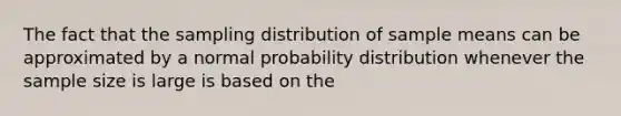 The fact that the sampling distribution of sample means can be approximated by a normal probability distribution whenever the sample size is large is based on the