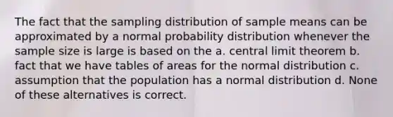 The fact that the sampling distribution of sample means can be approximated by a normal probability distribution whenever the sample size is large is based on the a. central limit theorem b. fact that we have tables of areas for the normal distribution c. assumption that the population has a normal distribution d. None of these alternatives is correct.