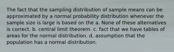 The fact that the sampling distribution of sample means can be approximated by a normal probability distribution whenever the sample size is large is based on the a. None of these alternatives is correct. b. <a href='https://www.questionai.com/knowledge/kUf7Qv1J9z-central-limit-theorem' class='anchor-knowledge'>central limit theorem</a>. c. fact that we have tables of areas for the normal distribution. d. assumption that the population has a normal distribution.