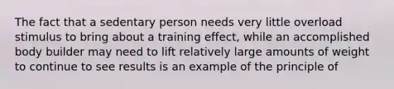 The fact that a sedentary person needs very little overload stimulus to bring about a training effect, while an accomplished body builder may need to lift relatively large amounts of weight to continue to see results is an example of the principle of