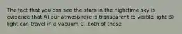 The fact that you can see the stars in the nighttime sky is evidence that A) our atmosphere is transparent to visible light B) light can travel in a vacuum C) both of these