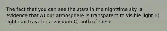 The fact that you can see the stars in the nighttime sky is evidence that A) our atmosphere is transparent to visible light B) light can travel in a vacuum C) both of these