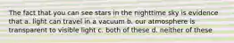 The fact that you can see stars in the nighttime sky is evidence that a. light can travel in a vacuum b. our atmosphere is transparent to visible light c. both of these d. neither of these