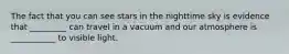 The fact that you can see stars in the nighttime sky is evidence that _________ can travel in a vacuum and our atmosphere is ___________ to visible light.