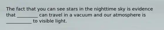 The fact that you can see stars in the nighttime sky is evidence that _________ can travel in a vacuum and our atmosphere is ___________ to visible light.