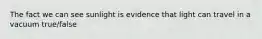 The fact we can see sunlight is evidence that light can travel in a vacuum true/false