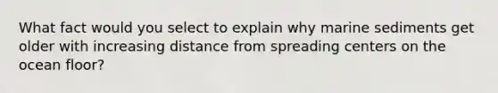 What fact would you select to explain why marine sediments get older with increasing distance from spreading centers on the ocean floor?